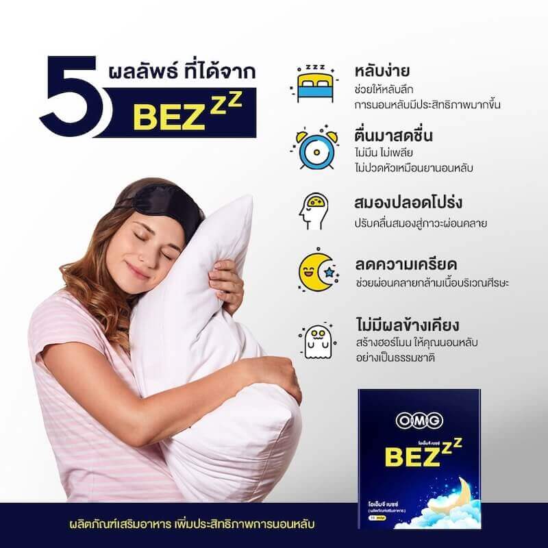 5 ผลลัพธ์ ที่ได้จาก BEZzz  หลับง่าย ช่วยให้หลับลึก การนอนหลับมีประสิทธิภาพมากขึ้น  ตื่นมาสดชื่น ไม่มึน ไม่เพลีย ไม่ปวดหัวเหมือนยานอนหลับ  สมองปลอดโปร่ง ปรับคลื่นสมองสู่กาวะผ่อนคลาย  ลดความเครียด ช่วยผ่อนคลายกล้ามเนื้อบริเวณศีรษะ  ไม่มีผลข้างเคียง สร้างฮอร์โมน ให้คุณนอนหลับ อย่างเป็นธรรมชาติ
