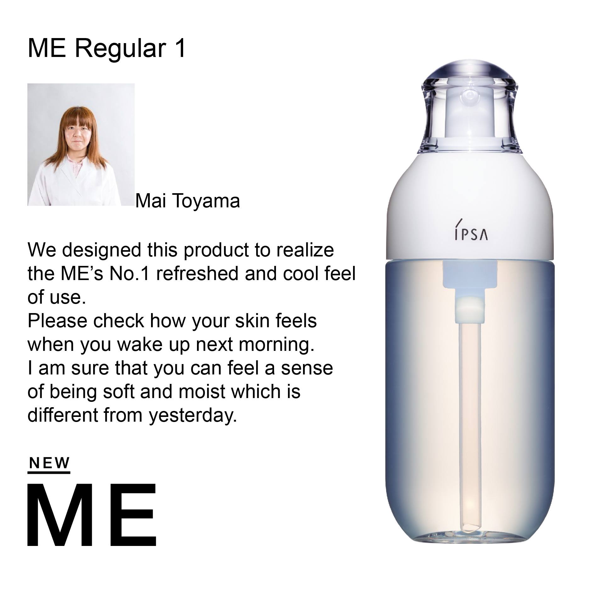IPSA Metabolizer Me 1 คิดค้นโดย คุณ Mai Toyama  สูตรนี้มอบความรู้สึก สดชื่น และเย็นสบาย เหมาะสำหรับผิวมัน ให้ผิวอ่อนนุ่ม ชุ่มชื่น